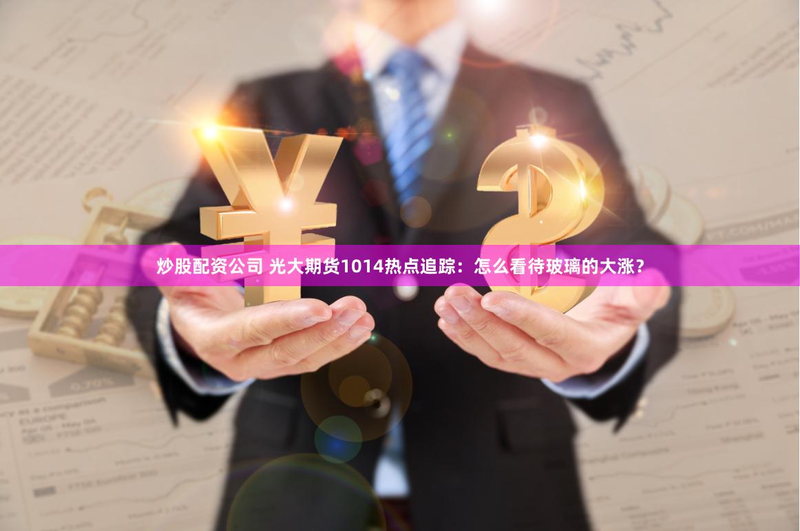 炒股配资公司 光大期货1014热点追踪:怎么看待玻璃的大涨?