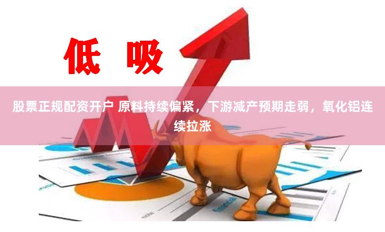 股票正规配资开户 原料持续偏紧,下游减产预期走弱,氧化铝连续拉涨