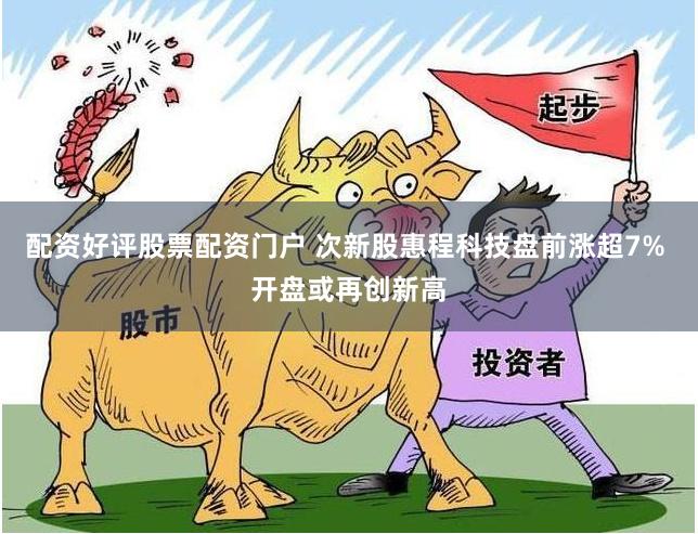 配资好评股票配资门户 次新股惠程科技盘前涨超7% 开盘或再创新高
