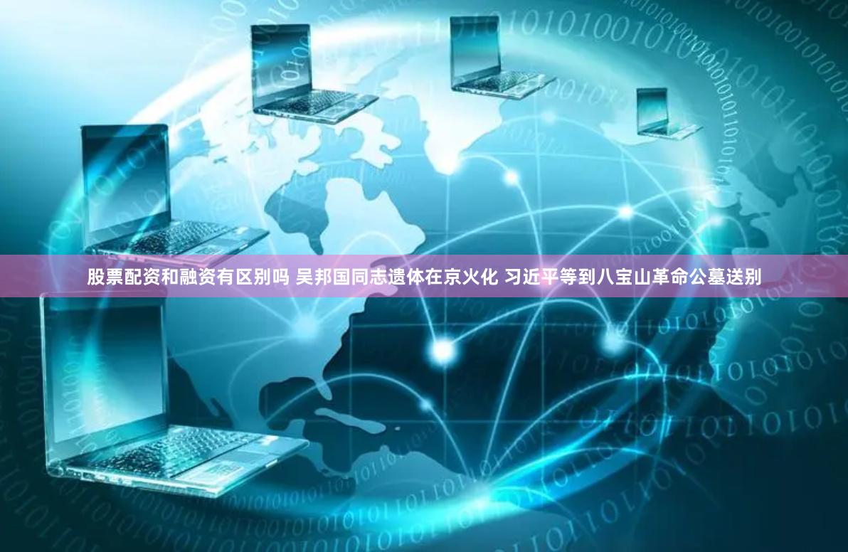 股票配资和融资有区别吗 吴邦国同志遗体在京火化 习近平等到八宝山革命公墓送别