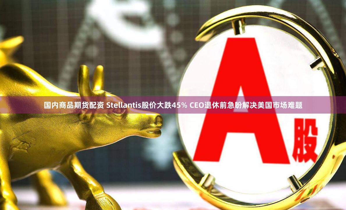 国内商品期货配资 Stellantis股价大跌45% CEO退休前急盼解决美国市场难题
