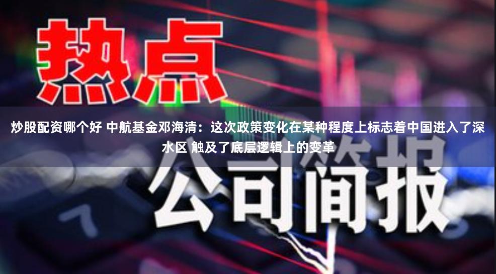 炒股配资哪个好 中航基金邓海清:这次政策变化在某种程度上标志着中国进入了深水区 触及了底层逻辑上的变革