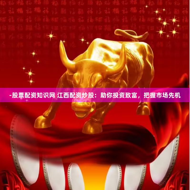 -股票配资知识网 江西配资炒股:助你投资致富,把握市场先机