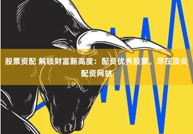 股票资配 解锁财富新高度:配资优秀股票,尽在顶尖配资网站