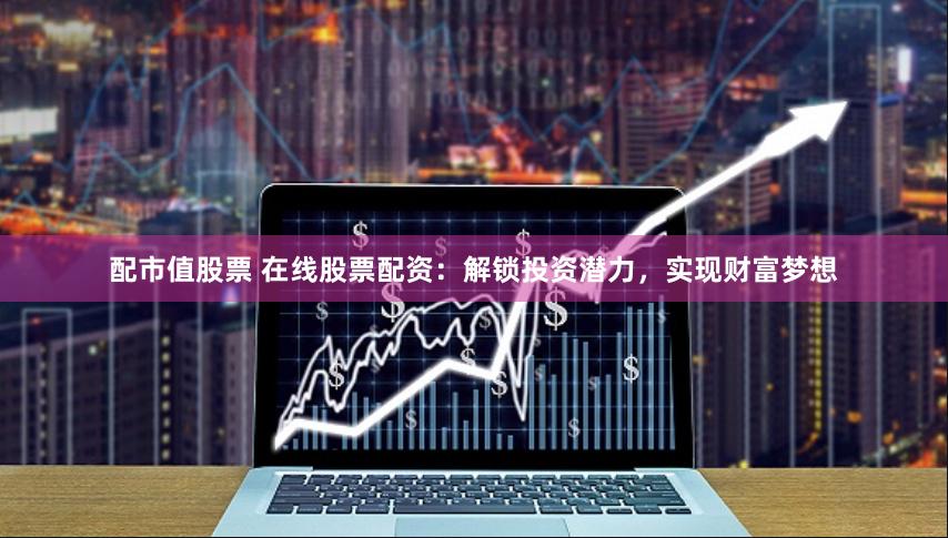 配市值股票 在线股票配资:解锁投资潜力,实现财富梦想
