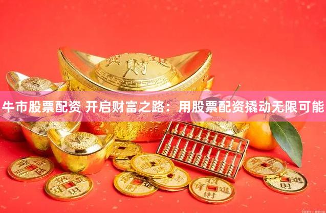 牛市股票配资 开启财富之路:用股票配资撬动无限可能