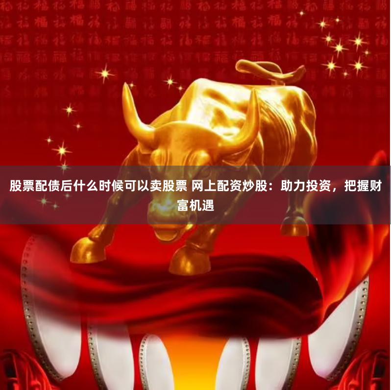 股票配债后什么时候可以卖股票 网上配资炒股:助力投资,把握财富机遇