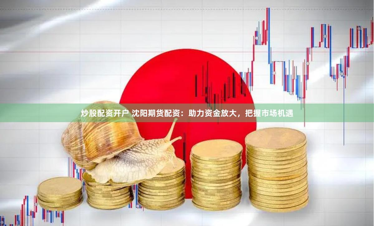 炒股配资开户 沈阳期货配资:助力资金放大,把握市场机遇