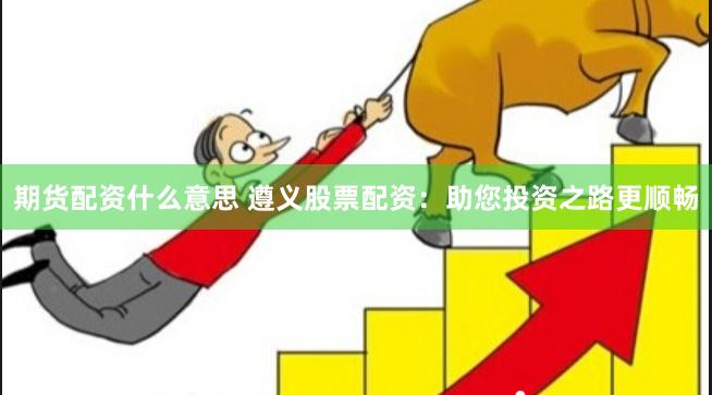 期货配资什么意思 遵义股票配资:助您投资之路更顺畅