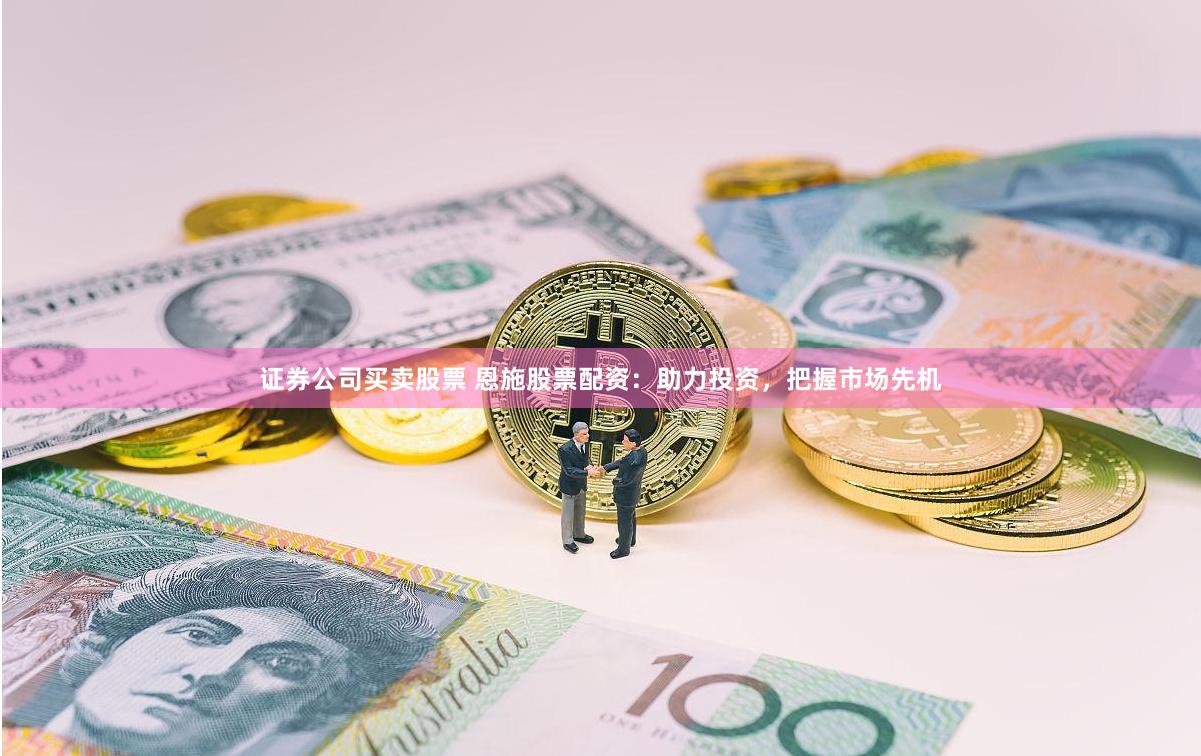 证券公司买卖股票 恩施股票配资:助力投资,把握市场先机