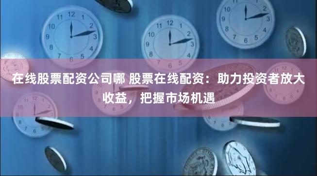 在线股票配资公司哪 股票在线配资:助力投资者放大收益,把握市场机遇