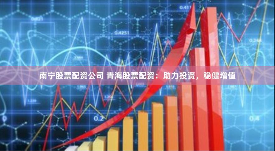 南宁股票配资公司 青海股票配资:助力投资,稳健增值