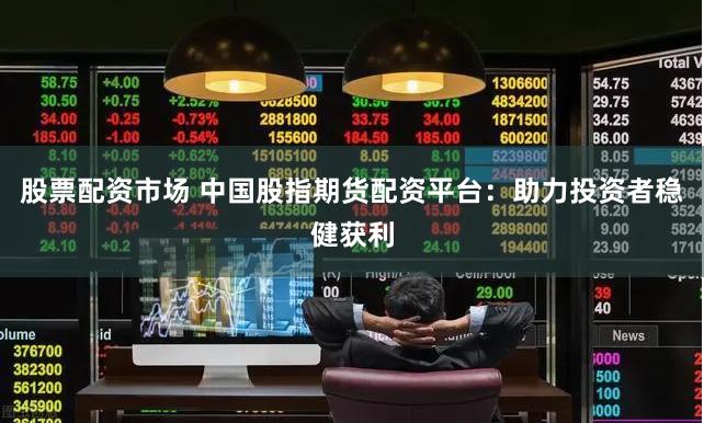 股票配资市场 中国股指期货配资平台：助力投资者稳健获利